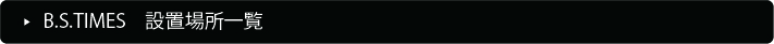 B.S.TIMES�@�ݒu�ꏊ�ꗗ